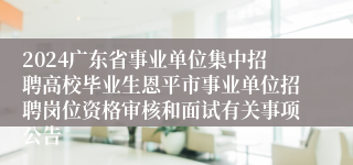 2024广东省事业单位集中招聘高校毕业生恩平市事业单位招聘岗位资格审核和面试有关事项公告