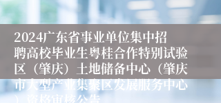 2024广东省事业单位集中招聘高校毕业生粤桂合作特别试验区（肇庆）土地储备中心（肇庆市大型产业集聚区发展服务中心）资格审核公告