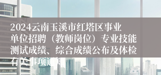 2024云南玉溪市红塔区事业单位招聘（教师岗位）专业技能测试成绩、综合成绩公布及体检有关事项通知