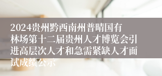 2024贵州黔西南州普晴国有林场第十二届贵州人才博览会引进高层次人才和急需紧缺人才面试成绩公示