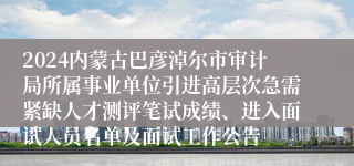 2024内蒙古巴彦淖尔市审计局所属事业单位引进高层次急需紧缺人才测评笔试成绩、进入面试人员名单及面试工作公告