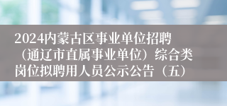 2024内蒙古区事业单位招聘（通辽市直属事业单位）综合类岗位拟聘用人员公示公告（五）