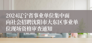 2024辽宁省事业单位集中面向社会招聘沈阳市大东区事业单位现场资格审查通知