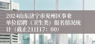 2024山东济宁市兖州区事业单位招聘（卫生类）报名情况统计（截止21日17：00）