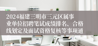 2024福建三明市三元区属事业单位招聘笔试成绩排名、合格线划定及面试资格复核等事项通告