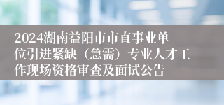 2024湖南益阳市市直事业单位引进紧缺（急需）专业人才工作现场资格审查及面试公告