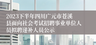 2023下半年四川广元市苍溪县面向社会考试招聘事业单位人员拟聘递补人员公示