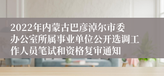 2022年内蒙古巴彦淖尔市委办公室所属事业单位公开选调工作人员笔试和资格复审通知