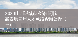 2024山西运城市永济市引进高素质青年人才成绩查询公告（三）