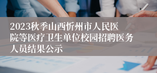 2023秋季山西忻州市人民医院等医疗卫生单位校园招聘医务人员结果公示