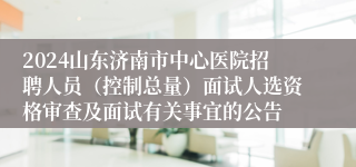 2024山东济南市中心医院招聘人员（控制总量）面试人选资格审查及面试有关事宜的公告