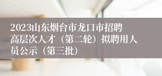 2023山东烟台市龙口市招聘高层次人才（第二轮）拟聘用人员公示（第三批）