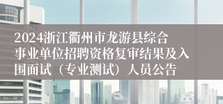 2024浙江衢州市龙游县综合事业单位招聘资格复审结果及入围面试（专业测试）人员公告