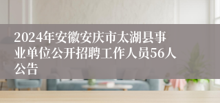 2024年安徽安庆市太湖县事业单位公开招聘工作人员56人公告