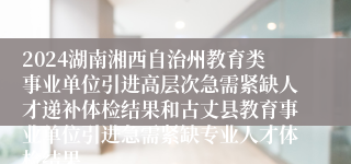 2024湖南湘西自治州教育类事业单位引进高层次急需紧缺人才递补体检结果和古丈县教育事业单位引进急需紧缺专业人才体检结果