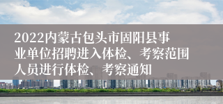 2022内蒙古包头市固阳县事业单位招聘进入体检、考察范围人员进行体检、考察通知