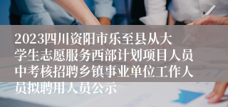 2023四川资阳市乐至县从大学生志愿服务西部计划项目人员中考核招聘乡镇事业单位工作人员拟聘用人员公示