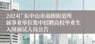 2024广东中山市南朗街道所属事业单位集中招聘高校毕业生入围面试人员公告