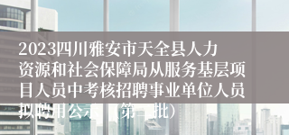 2023四川雅安市天全县人力资源和社会保障局从服务基层项目人员中考核招聘事业单位人员拟聘用公示 （第二批）