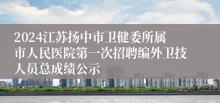 2024江苏扬中市卫健委所属市人民医院第一次招聘编外卫技人员总成绩公示