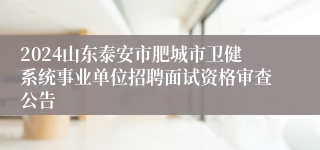 2024山东泰安市肥城市卫健系统事业单位招聘面试资格审查公告