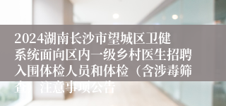 2024湖南长沙市望城区卫健系统面向区内一级乡村医生招聘入围体检人员和体检（含涉毒筛查）注意事项公告