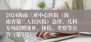 2024海南三亚中心医院（海南省第三人民医院）急诊、儿科专场招聘递补、体检、考察等公告（第7号）