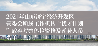 2024年山东济宁经济开发区管委会所属工作机构“优才计划”放弃考察体检资格及递补人员名单（二）