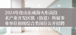 2024年度山东威海火炬高技术产业开发区镇（街道）所属事业单位初级综合类岗位公开招聘工作人员面试通知书打印入口