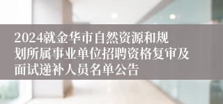 2024就金华市自然资源和规划所属事业单位招聘资格复审及面试递补人员名单公告