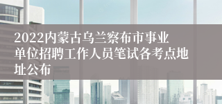 2022内蒙古乌兰察布市事业单位招聘工作人员笔试各考点地址公布