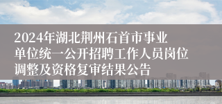 2024年湖北荆州石首市事业单位统一公开招聘工作人员岗位调整及资格复审结果公告