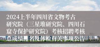 2024上半年四川省文物考古研究院（三星堆研究院、四川石窟寺保护研究院）考核招聘考核总成绩排名及体检有关事项公告