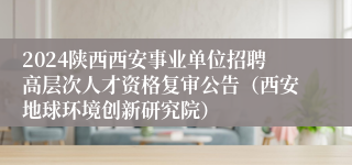 2024陕西西安事业单位招聘高层次人才资格复审公告（西安地球环境创新研究院）