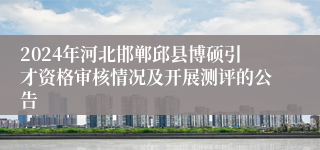 2024年河北邯郸邱县博硕引才资格审核情况及开展测评的公告