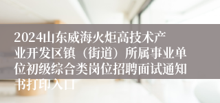 2024山东威海火炬高技术产业开发区镇（街道）所属事业单位初级综合类岗位招聘面试通知书打印入口