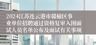 2024江苏连云港市赣榆区事业单位招聘通过资格复审入围面试人员名单公布及面试有关事项通知