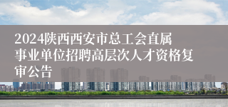 2024陕西西安市总工会直属事业单位招聘高层次人才资格复审公告