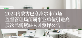 2024内蒙古巴彦淖尔市市场监督管理局所属事业单位引进高层次急需紧缺人才测评公告