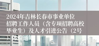 2024年吉林长春市事业单位招聘工作人员（含专项招聘高校毕业生）及人才引进公告（2号）体检通知