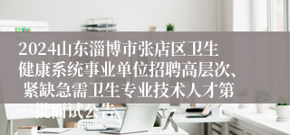 2024山东淄博市张店区卫生健康系统事业单位招聘高层次、 紧缺急需卫生专业技术人才第一批面试公告