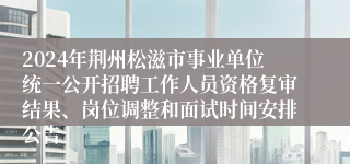 2024年荆州松滋市事业单位统一公开招聘工作人员资格复审结果、岗位调整和面试时间安排公告