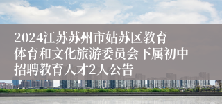 2024江苏苏州市姑苏区教育体育和文化旅游委员会下属初中招聘教育人才2人公告