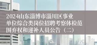 2024山东淄博市淄川区事业单位综合类岗位招聘考察体检范围弃权和递补人员公告（二）