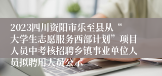 2023四川资阳市乐至县从“大学生志愿服务西部计划”项目人员中考核招聘乡镇事业单位人员拟聘用人员公示