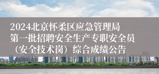 2024北京怀柔区应急管理局第一批招聘安全生产专职安全员（安全技术岗）综合成绩公告