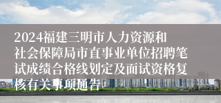 2024福建三明市人力资源和社会保障局市直事业单位招聘笔试成绩合格线划定及面试资格复核有关事项通告