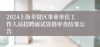 2024上海奉贤区事业单位工作人员招聘面试资格审查结果公告