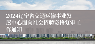 2024辽宁省交通运输事业发展中心面向社会招聘资格复审工作通知