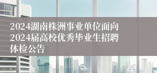 2024湖南株洲事业单位面向2024届高校优秀毕业生招聘体检公告